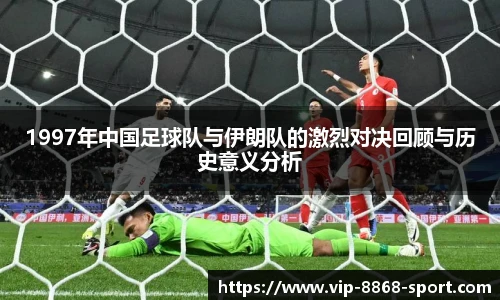 1997年中国足球队与伊朗队的激烈对决回顾与历史意义分析